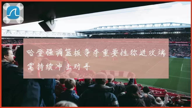 哈登强调篮板争夺重要性称进攻端需持续冲击对手